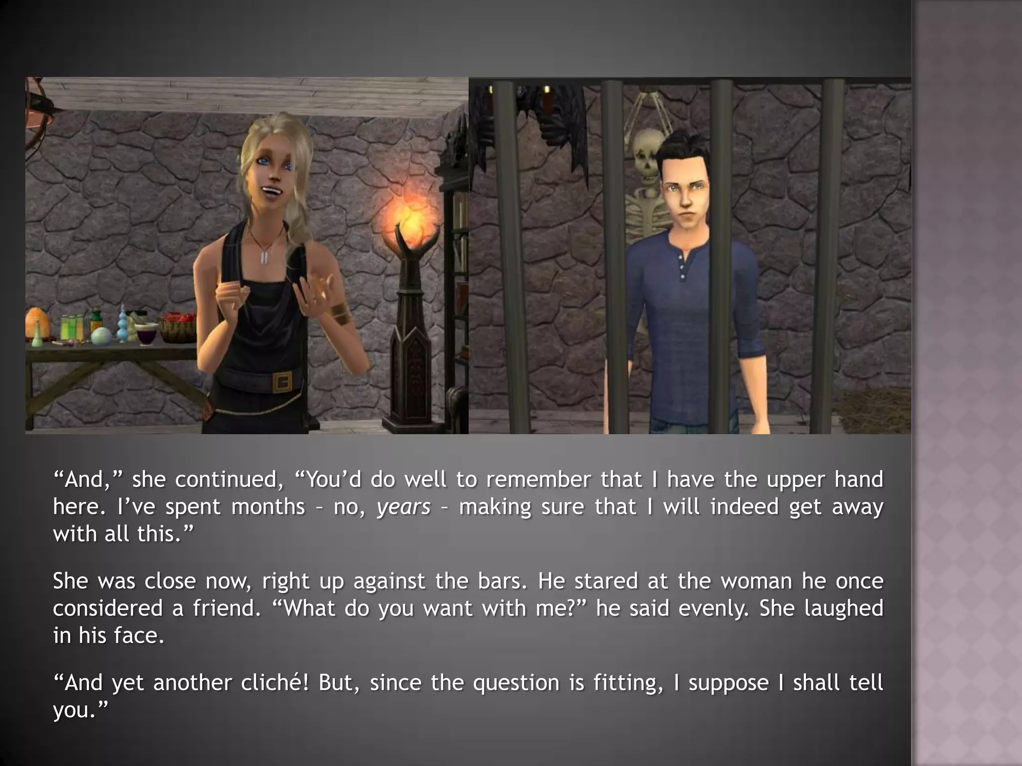 “And,” she continued, “You’d do well to remember that I have the upper hand here. I’ve spent months – no, years – making sure that I will indeed get away with all this.”She was close now, right up against the bars. He stared at the woman he once considered a friend. “What do you want with me?” he said evenly. She laughed in his face.“And yet another cliché! But, since the question is fitting, I suppose I shall tell you.”