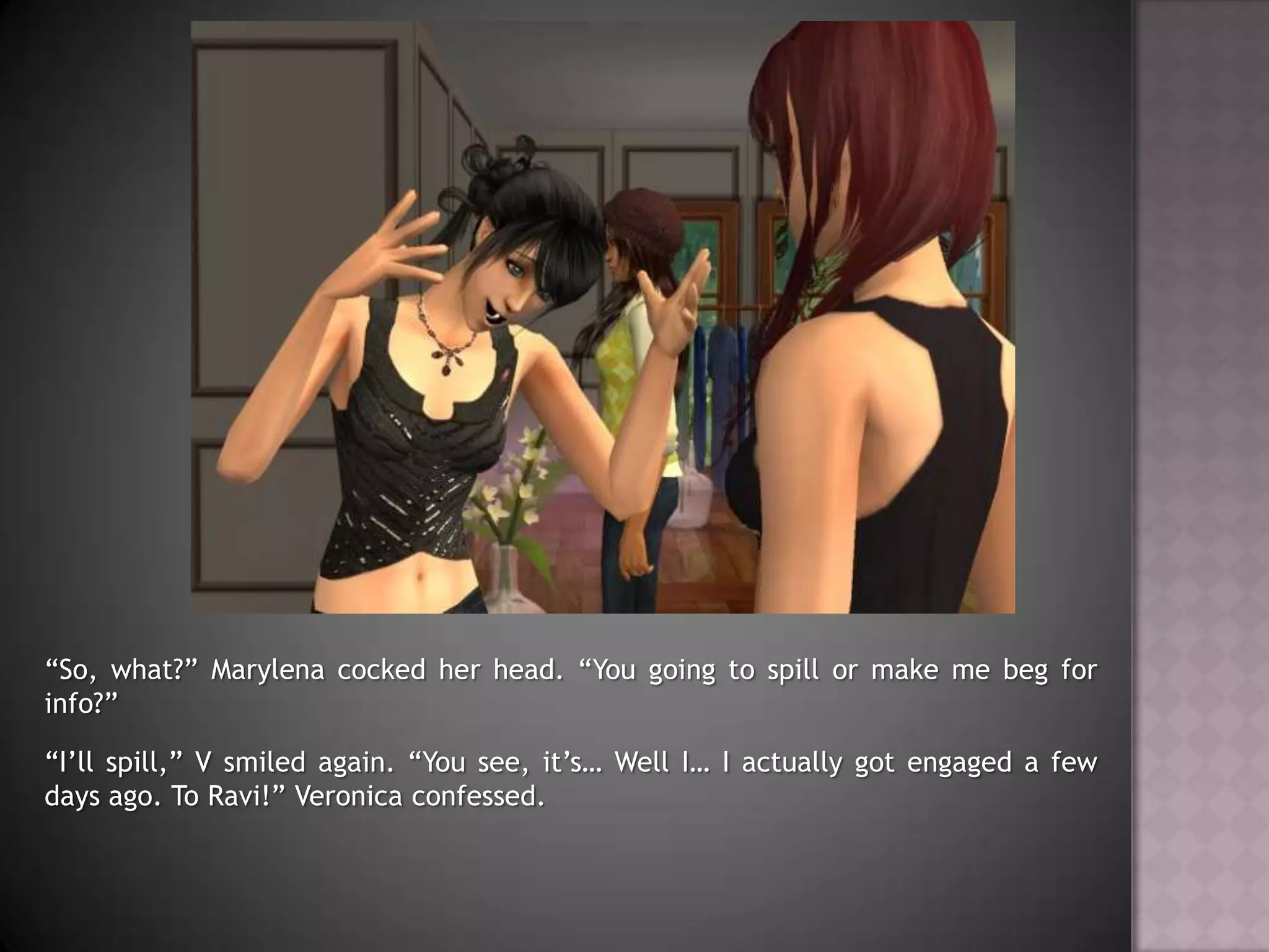 “So, what?” Marylena cocked her head. “You going to spill or make me beg for info?”“I’ll spill,” V smiled again. “You see, it’s… Well I… I actually got engaged a few days ago. To Ravi!” Veronica confessed.