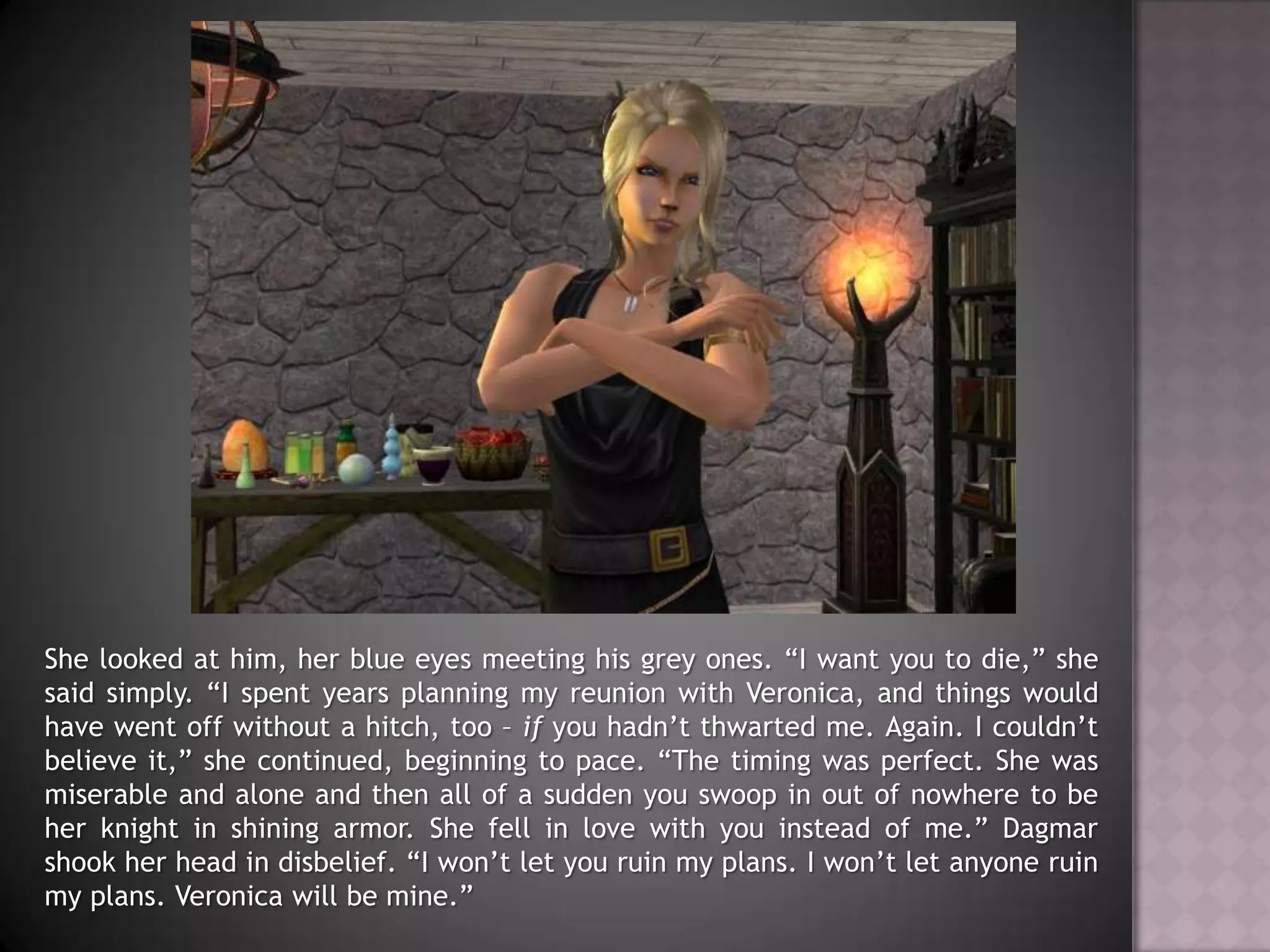She looked at him, her blue eyes meeting his grey ones. “I want you to die,” she said simply. “I spent years planning my reunion with Veronica, and things would have went off without a hitch, too – if you hadn’t thwarted me. Again. I couldn’t believe it,” she continued, beginning to pace. “The timing was perfect. She was miserable and alone and then all of a sudden you swoop in out of nowhere to be her knight in shining armor. She fell in love with you instead of me.” Dagmar shook her head in disbelief. “I won’t let you ruin my plans. I won’t let anyone ruin my plans. Veronica will be mine.”