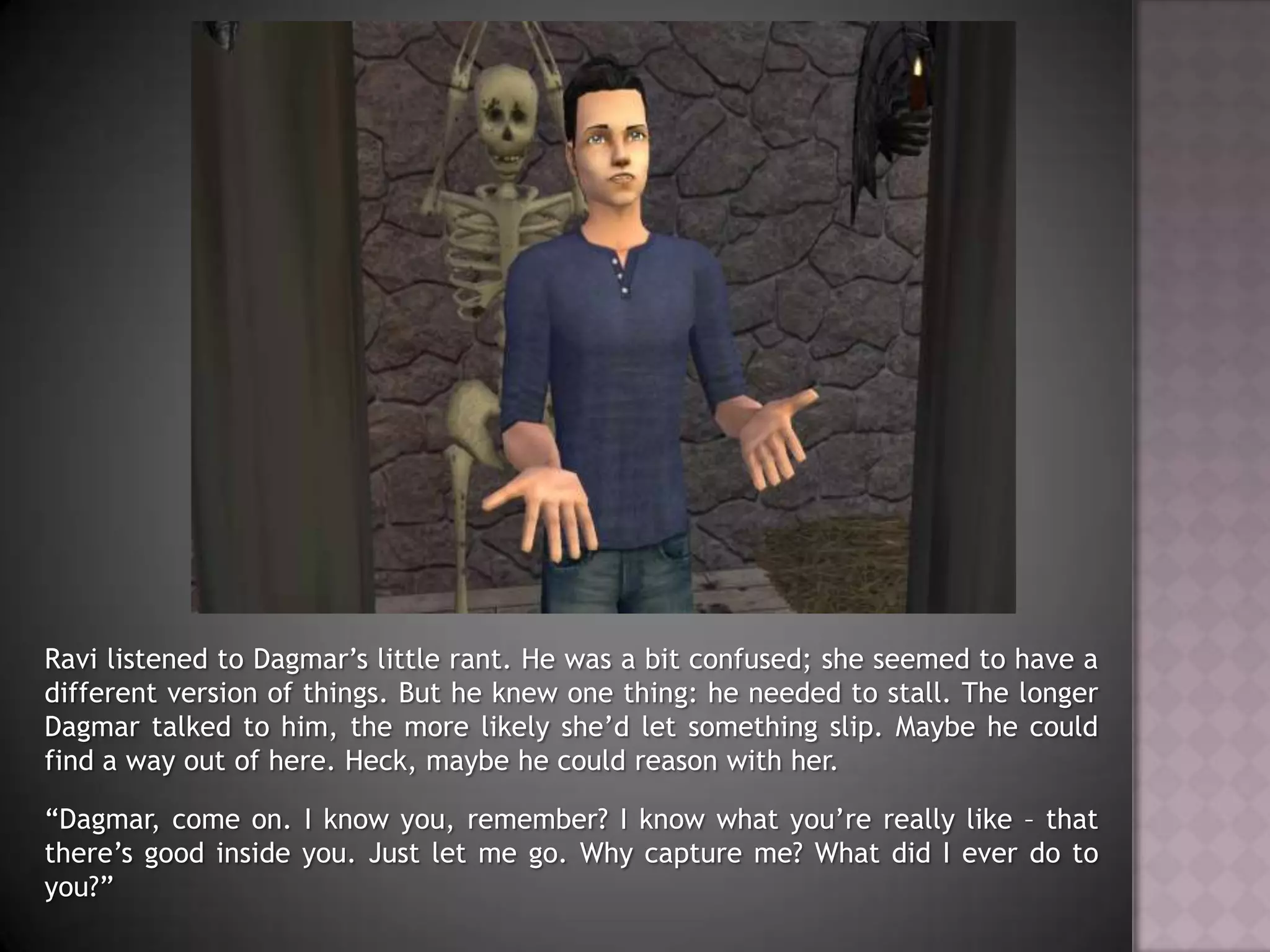 Ravi listened to Dagmar’s little rant. He was a bit confused; she seemed to have a different version of things. But he knew one thing: he needed to stall. The longer Dagmar talked to him, the more likely she’d let something slip. Maybe he could find a way out of here. Heck, maybe he could reason with her.“Dagmar, come on. I know you, remember? I know what you’re really like – that there’s good inside you. Just let me go. Why capture me? What did I ever do to you?”