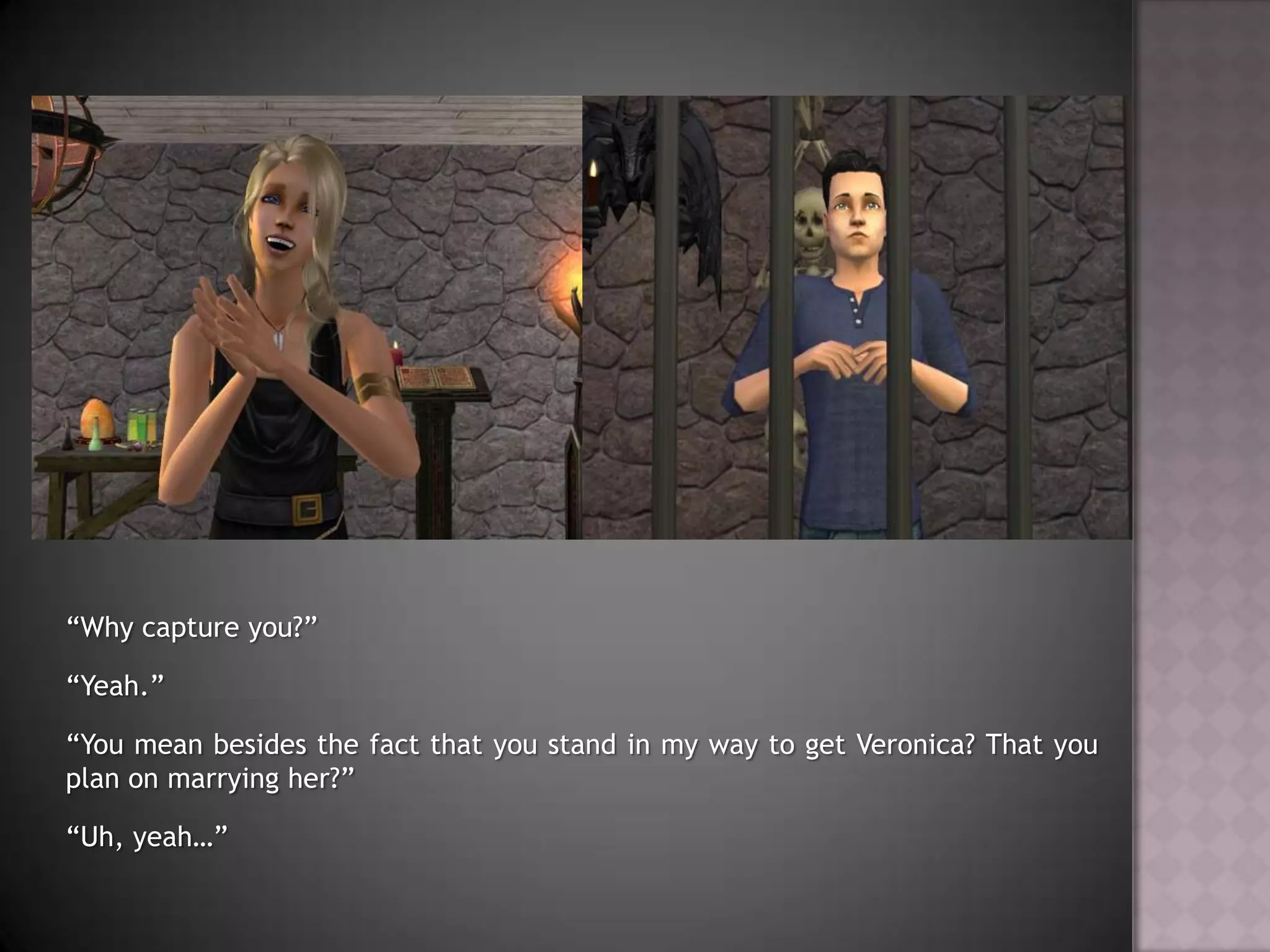 “Why capture you?”“Yeah.”“You mean besides the fact that you stand in my way to get Veronica? That you plan on marrying her?”“Uh, yeah…”