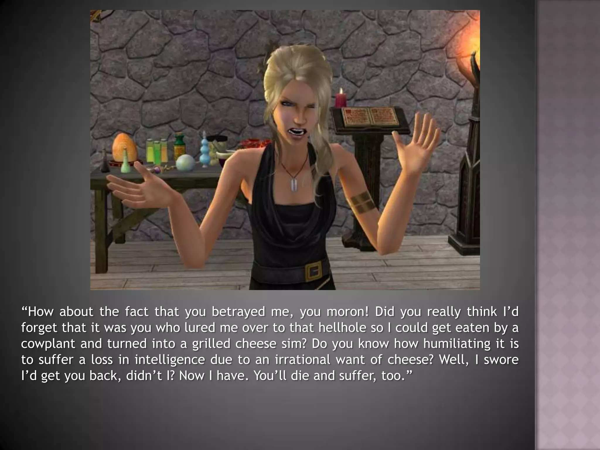 “How about the fact that you betrayed me, you moron! Did you really think I’d forget that it was you who lured me over to that hellhole so I could get eaten by a cowplant and turned into a grilled cheese sim? Do you know how humiliating it is to suffer a loss in intelligence due to an irrational want of cheese? Well, I swore I’d get you back, didn’t I? Now I have. You’ll die and suffer, too.”