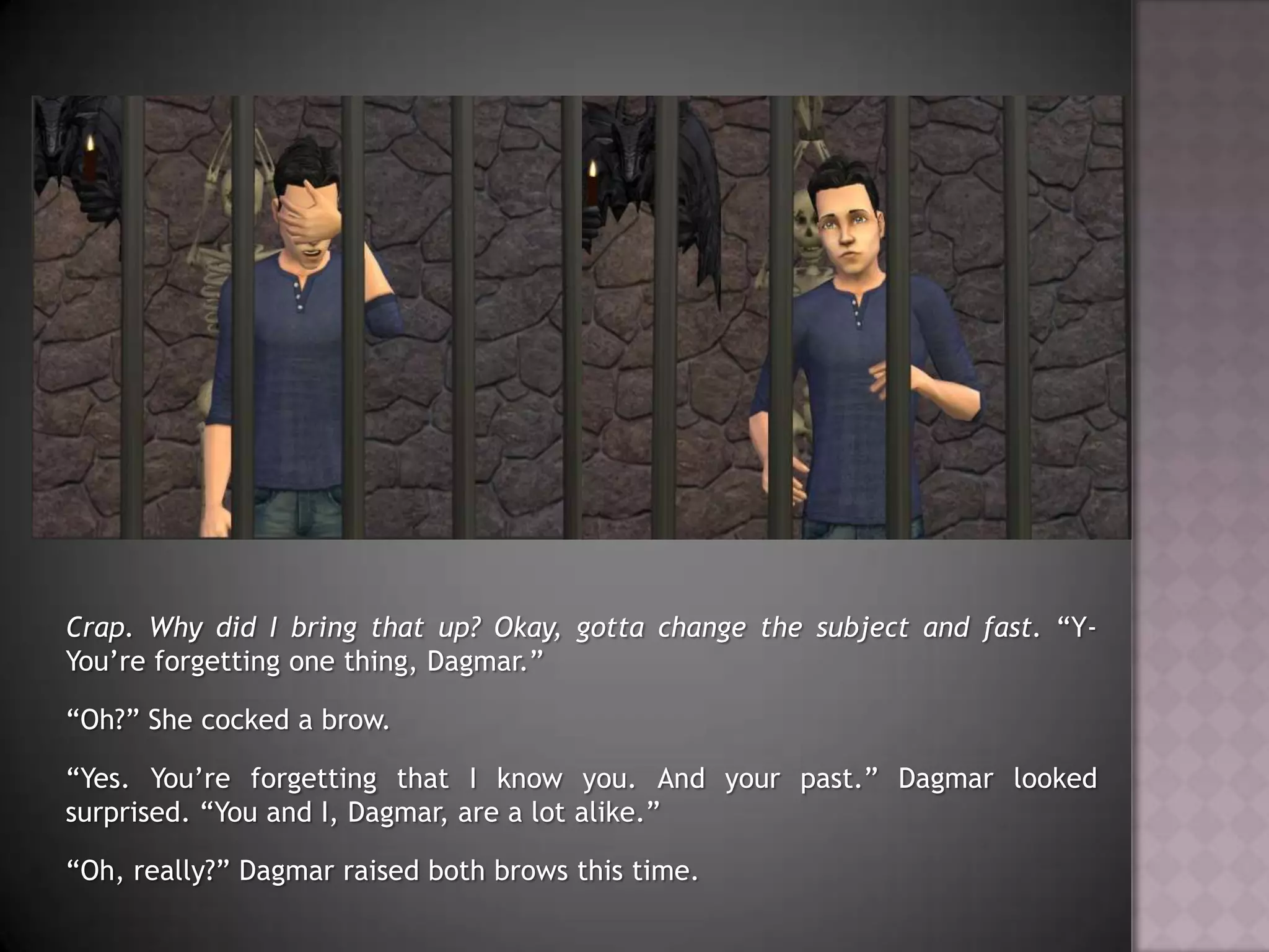 Crap. Why did I bring that up?Okay, gotta change the subject and fast. “Y-You’re forgetting one thing, Dagmar.”“Oh?” She cocked a brow.“Yes. You’re forgetting that I know you. And your past.” Dagmar looked surprised. “You and I, Dagmar, are a lot alike.”“Oh, really?” Dagmar raised both brows this time.