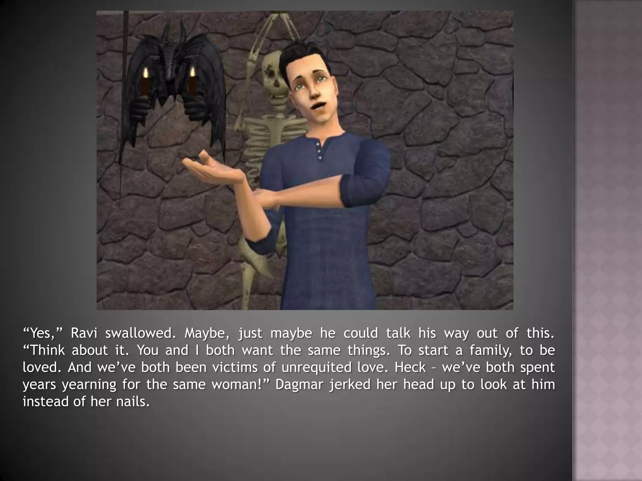 “Yes,” Ravi swallowed. Maybe, just maybe he could talk his way out of this. “Think about it. You and I both want the same things. To start a family, to be loved. And we’ve both been victims of unrequited love. Heck – we’ve both spent years yearning for the same woman!” Dagmar jerked her head up to look at him instead of her nails.