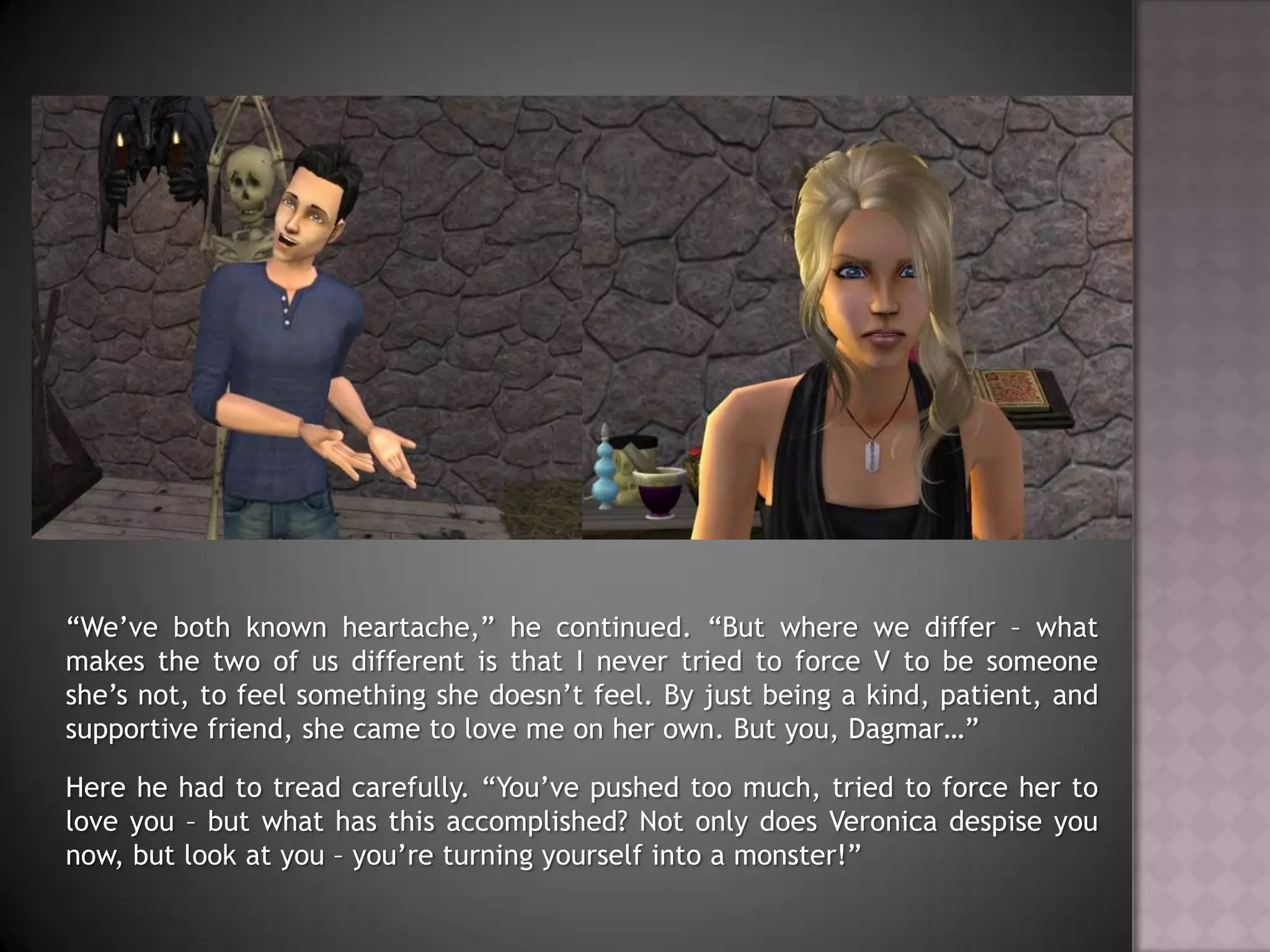 “We’ve both known heartache,” he continued. “But where we differ – what makes the two of us different is that I never tried to force V to be someone she’s not, to feel something she doesn’t feel. By just being a kind, patient, and supportive friend, she came to love me on her own. But you, Dagmar…”Here he had to tread carefully. “You’ve pushed too much, tried to force her to love you – but what has this accomplished? Not only does Veronica despise you now, but look at you – you’re turning yourself into a monster!”