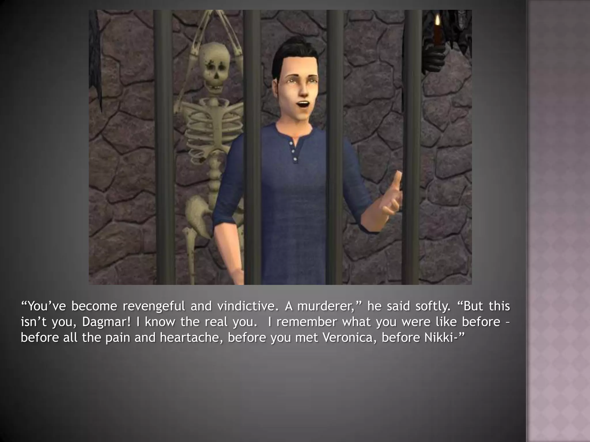“You’ve become revengeful and vindictive. A murderer,” he said softly. “But this isn’t you, Dagmar! I know the real you.  I remember what you were like before – before all the pain and heartache, before you met Veronica, before Nikki-”