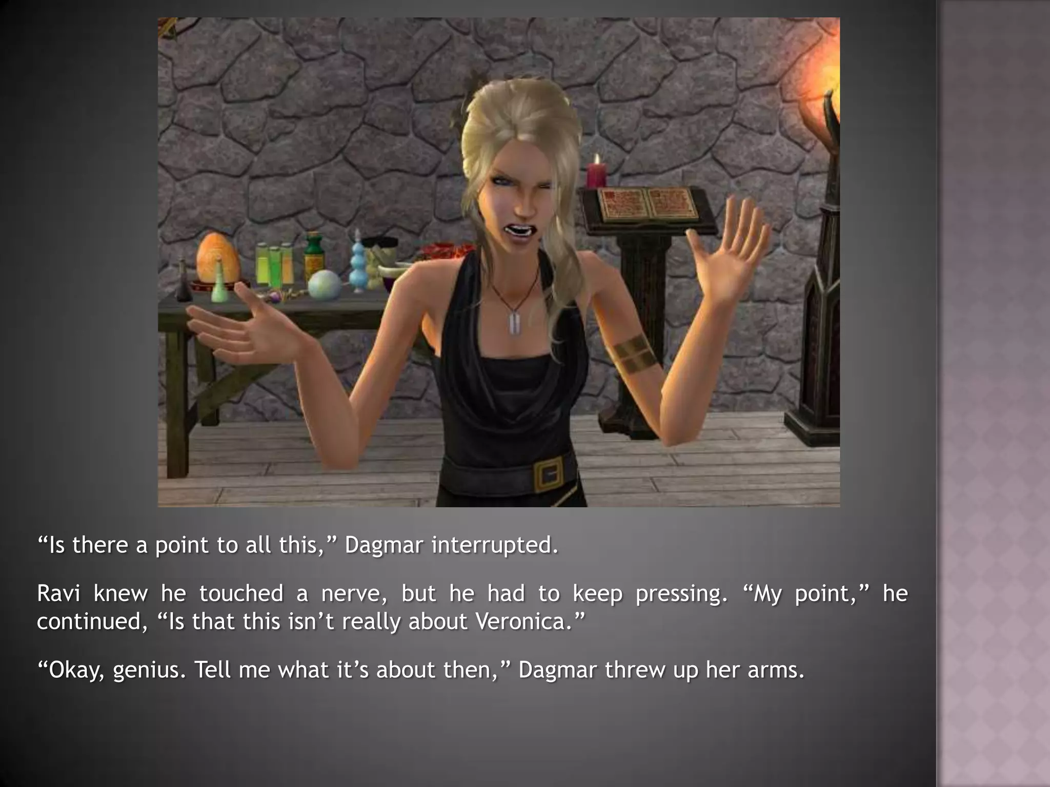 “Is there a point to all this,” Dagmar interrupted.Ravi knew he touched a nerve, but he had to keep pressing. “My point,” he continued, “Is that this isn’t really about Veronica.”“Okay, genius. Tell me what it’s about then,” Dagmar threw up her arms.