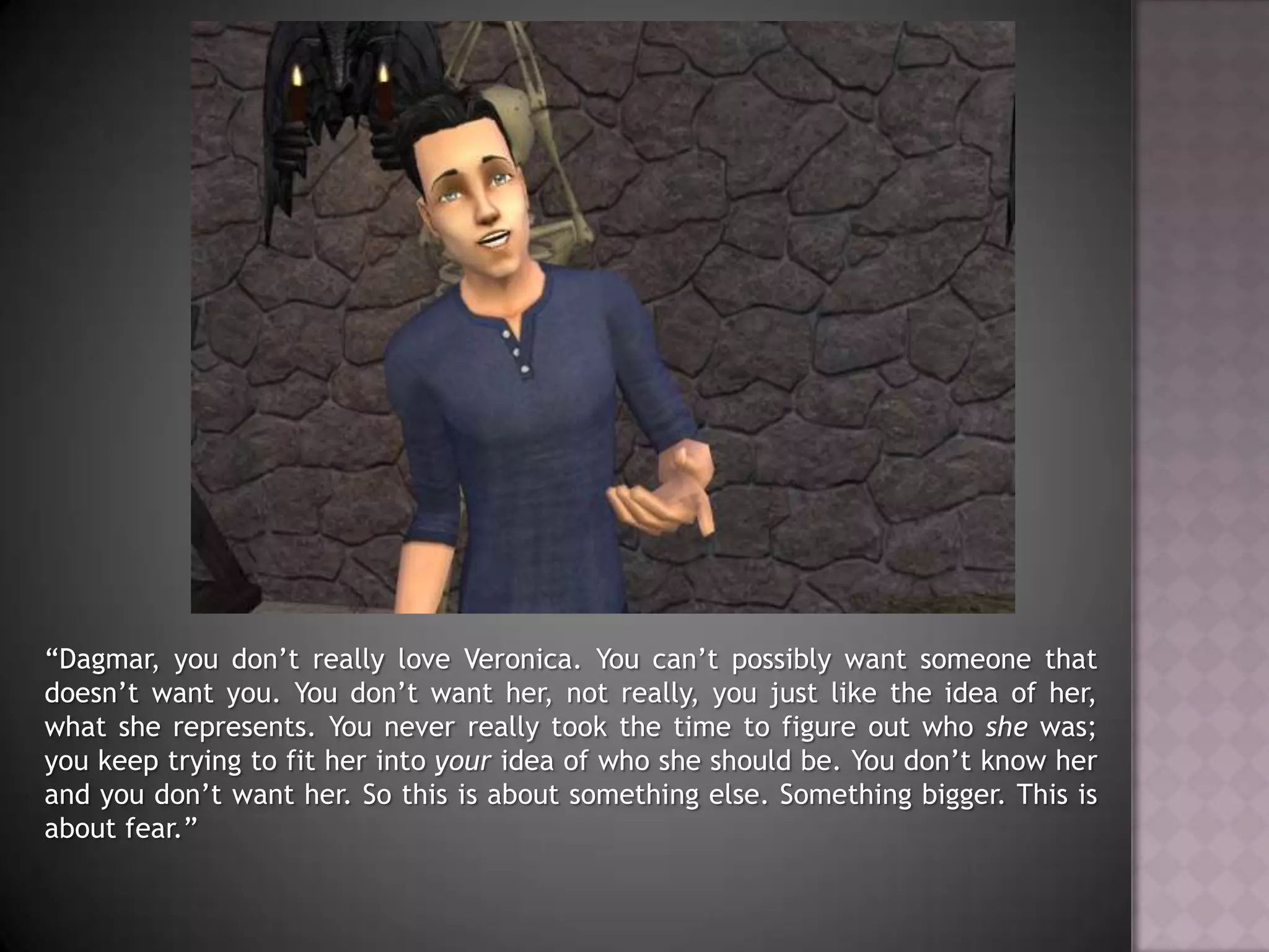 “Dagmar, you don’t really love Veronica. You can’t possibly want someone that doesn’t want you. You don’t want her, not really, you just like the idea of her, what she represents. You never really took the time to figure out who she was; you keep trying to fit her into your idea of who she should be. You don’t know her and you don’t want her. So this is about something else. Something bigger. This is about fear.”