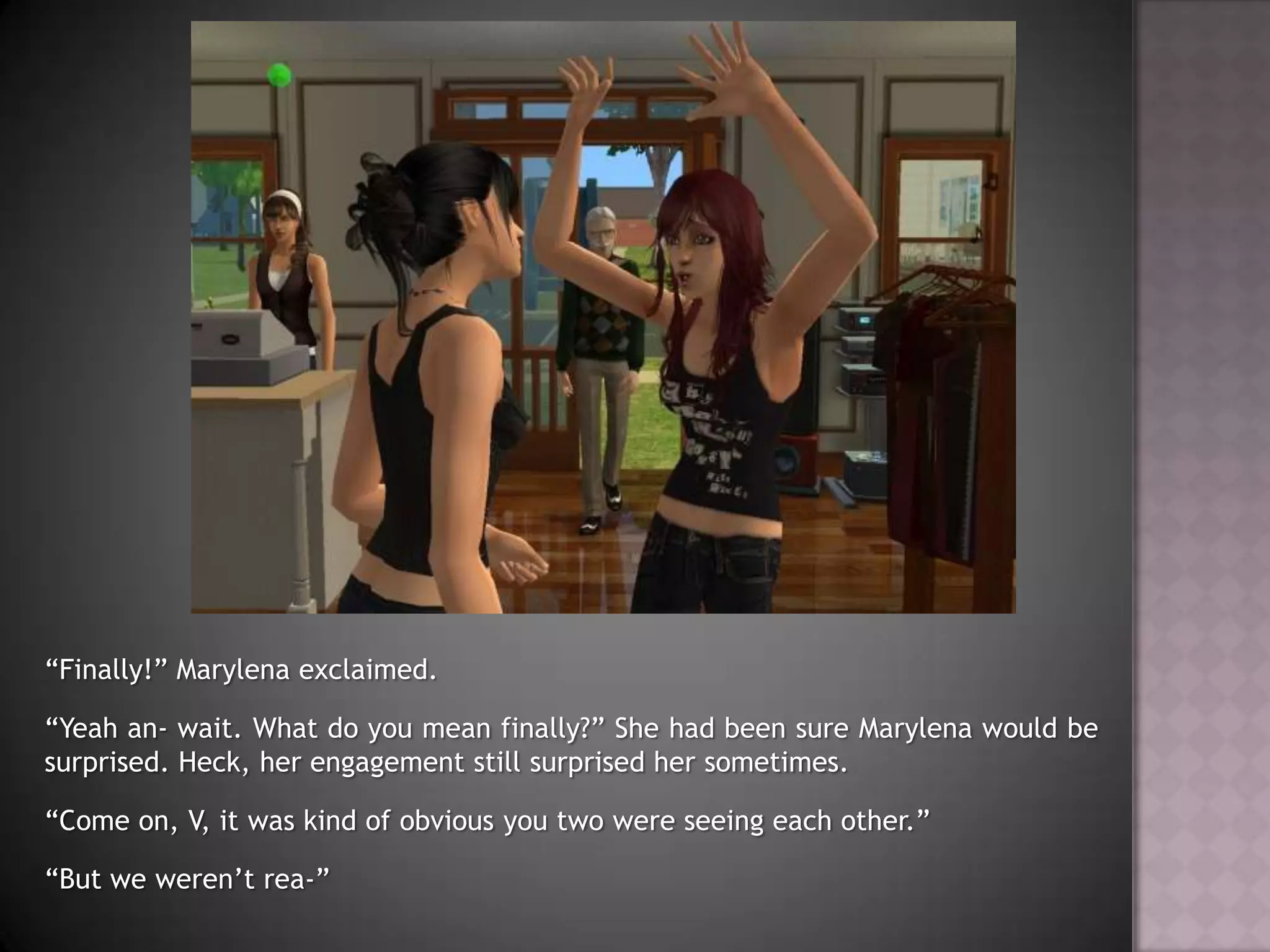 “Finally!” Marylena exclaimed.“Yeah an- wait. What do you mean finally?” She had been sure Marylena would be surprised. Heck, her engagement still surprised her sometimes.“Come on, V, it was kind of obvious you two were seeing each other.”“But we weren’t rea-”