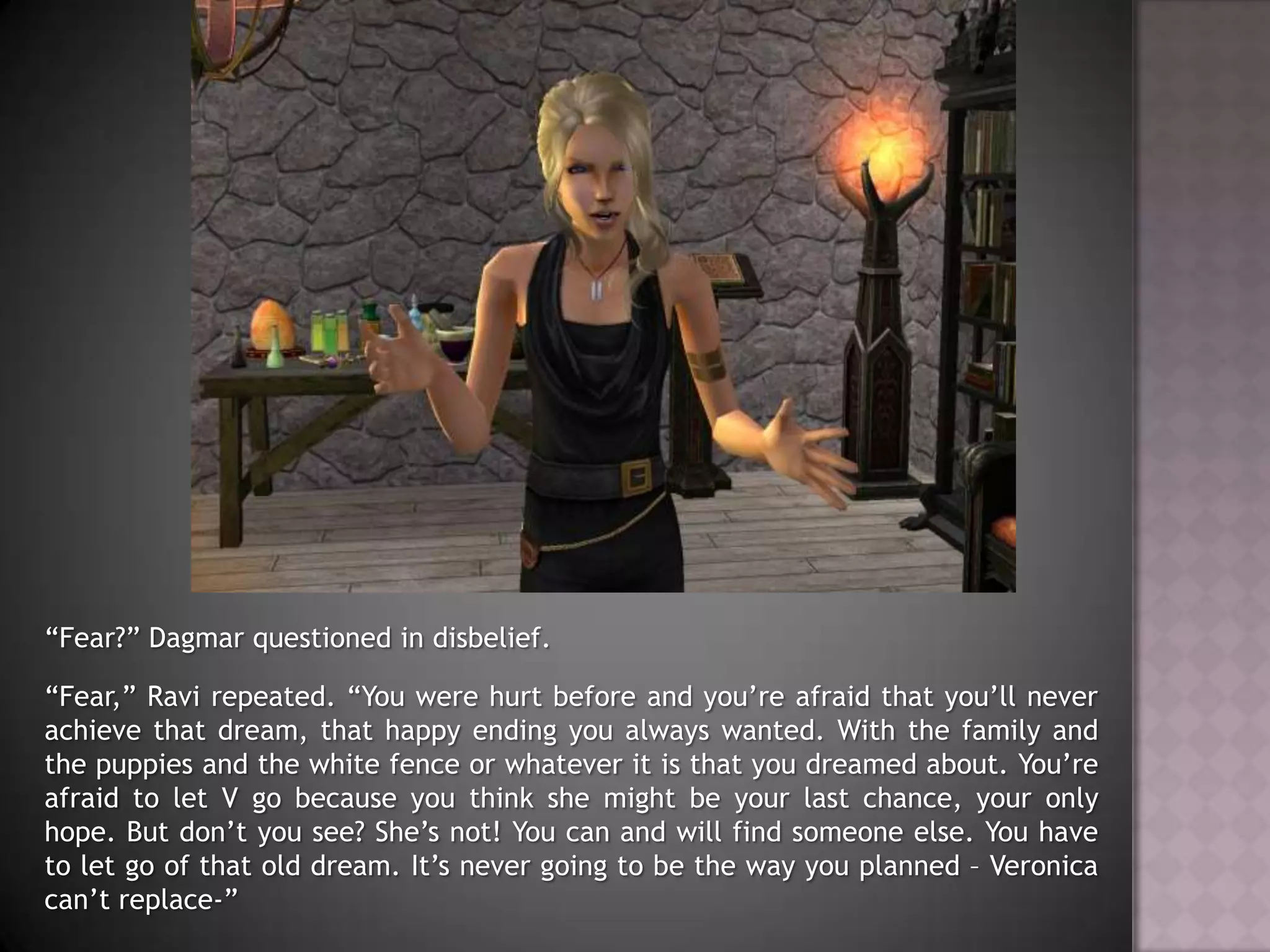 “Fear?” Dagmar questioned in disbelief.“Fear,” Ravi repeated. “You were hurt before and you’re afraid that you’ll never achieve that dream, that happy ending you always wanted. With the family and the puppies and the white fence or whatever it is that you dreamed about. You’re afraid to let V go because you think she might be your last chance, your only hope. But don’t you see? She’s not! You can and will find someone else. You have to let go of that old dream. It’s never going to be the way you planned – Veronica can’t replace-”