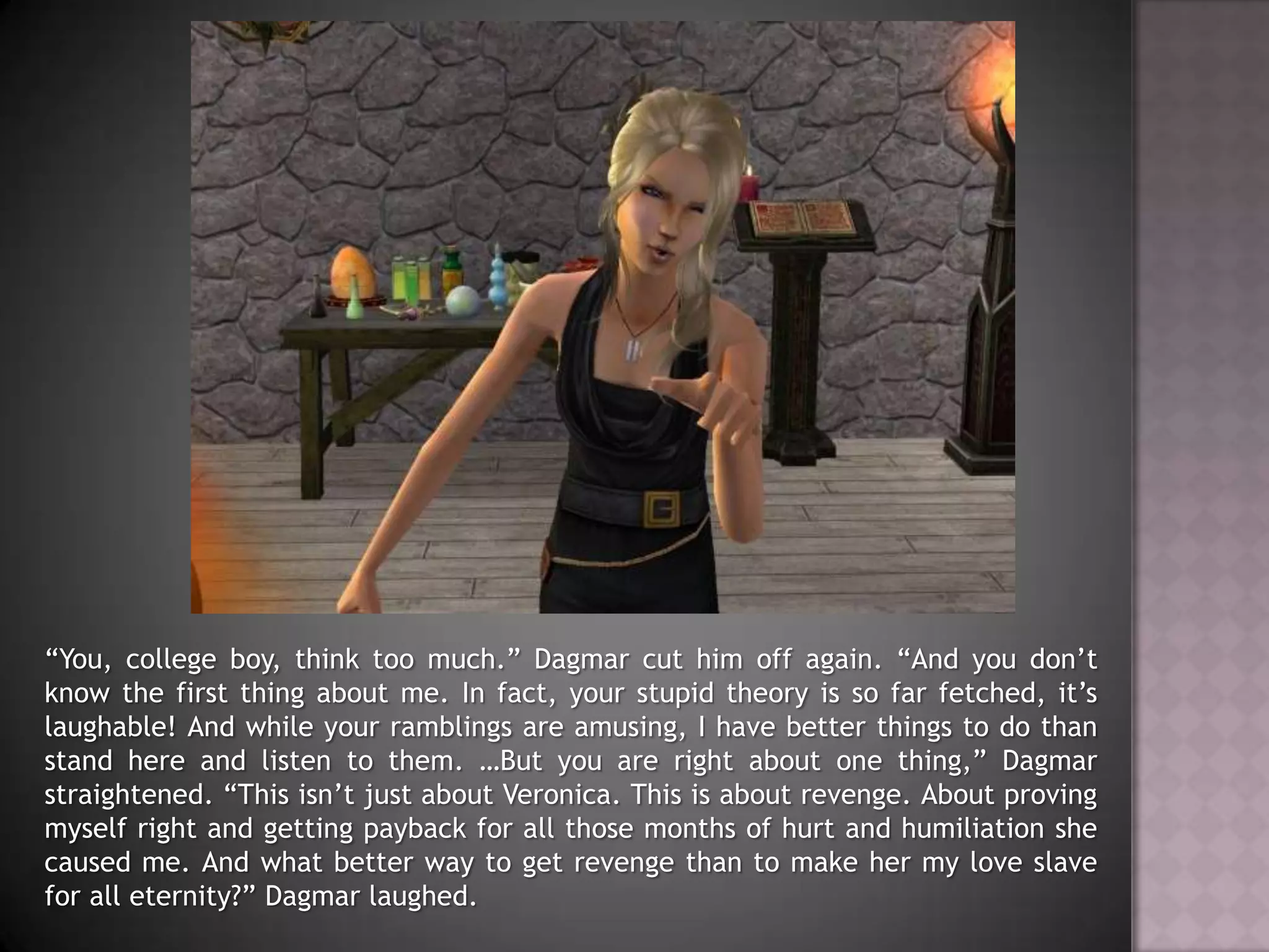 “You, college boy, think too much.” Dagmar cut him off again. “And you don’t know the first thing about me. In fact, your stupid theory is so far fetched, it’s laughable! And while your ramblings are amusing, I have better things to do than stand here and listen to them. …But you are right about one thing,” Dagmar straightened. “This isn’t just about Veronica. This is about revenge. About proving myself right and getting payback for all those months of hurt and humiliation she caused me. And what better way to get revenge than to make her my love slave for all eternity?” Dagmar laughed.