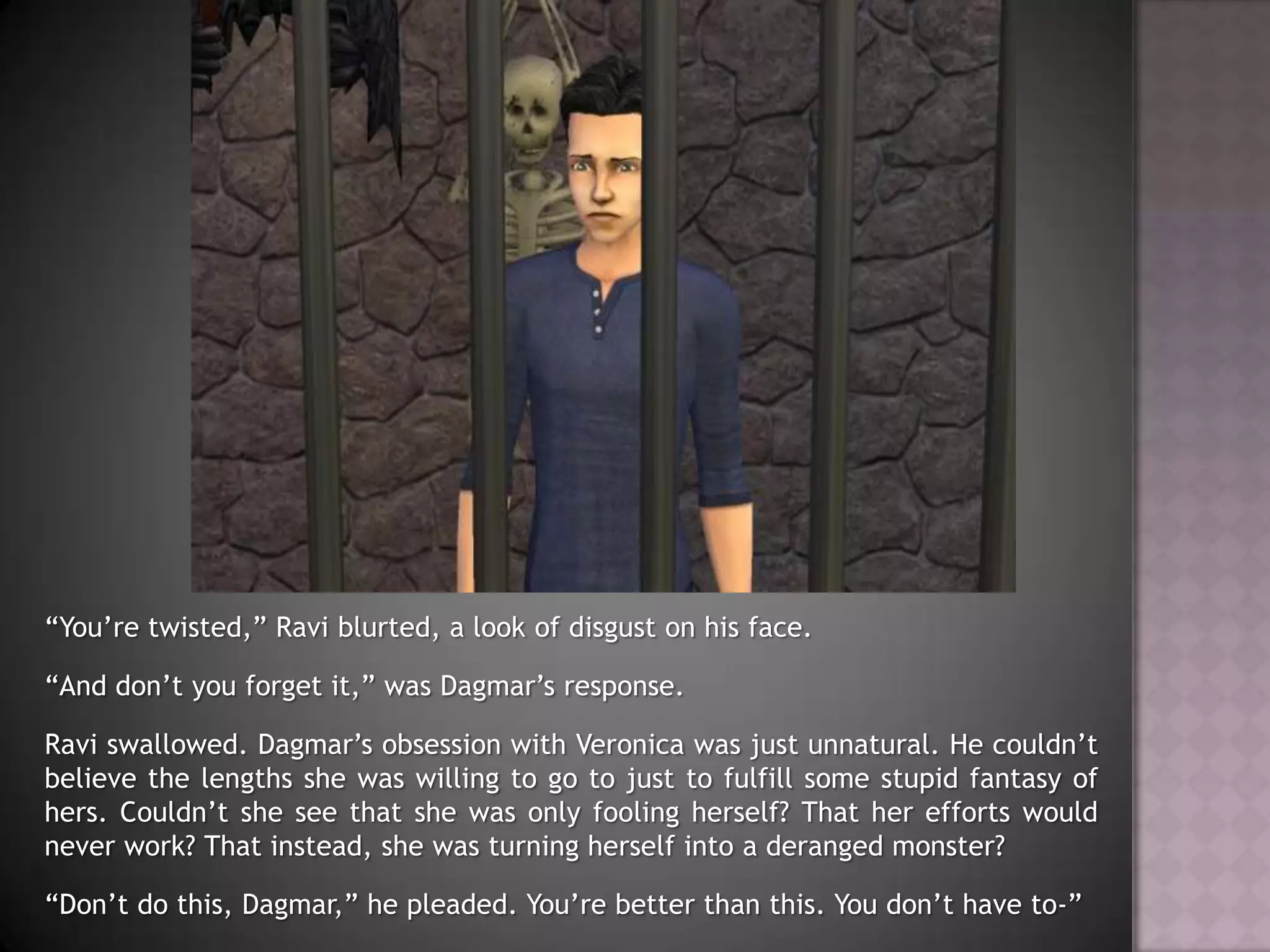 “You’re twisted,” Ravi blurted, a look of disgust on his face.“And don’t you forget it,” was Dagmar’s response.Ravi swallowed. Dagmar’s obsession with Veronica was just unnatural. He couldn’t believe the lengths she was willing to go to just to fulfill some stupid fantasy of hers. Couldn’t she see that she was only fooling herself? That her efforts would never work? That instead, she was turning herself into a deranged monster?“Don’t do this, Dagmar,” he pleaded. You’re better than this. You don’t have to-”