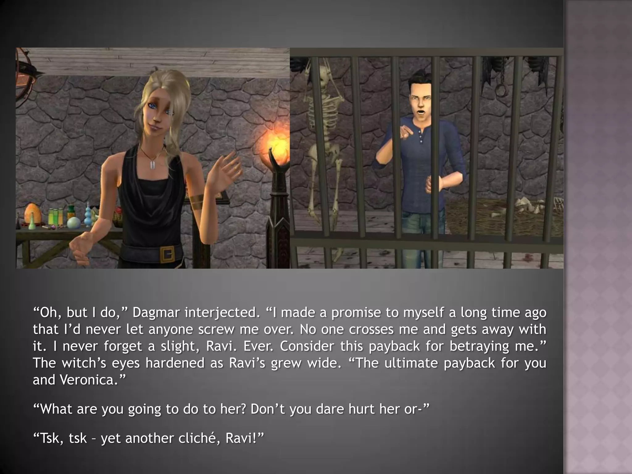 “Oh, but I do,” Dagmar interjected. “I made a promise to myself a long time ago that I’d never let anyone screw me over. No one crosses me and gets away with it. I never forget a slight, Ravi. Ever. Consider this payback for betraying me.” The witch’s eyes hardened as Ravi’s grew wide. “The ultimate payback for you and Veronica.”“What are you going to do to her? Don’t you dare hurt her or-”“Tsk, tsk – yet another cliché, Ravi!”