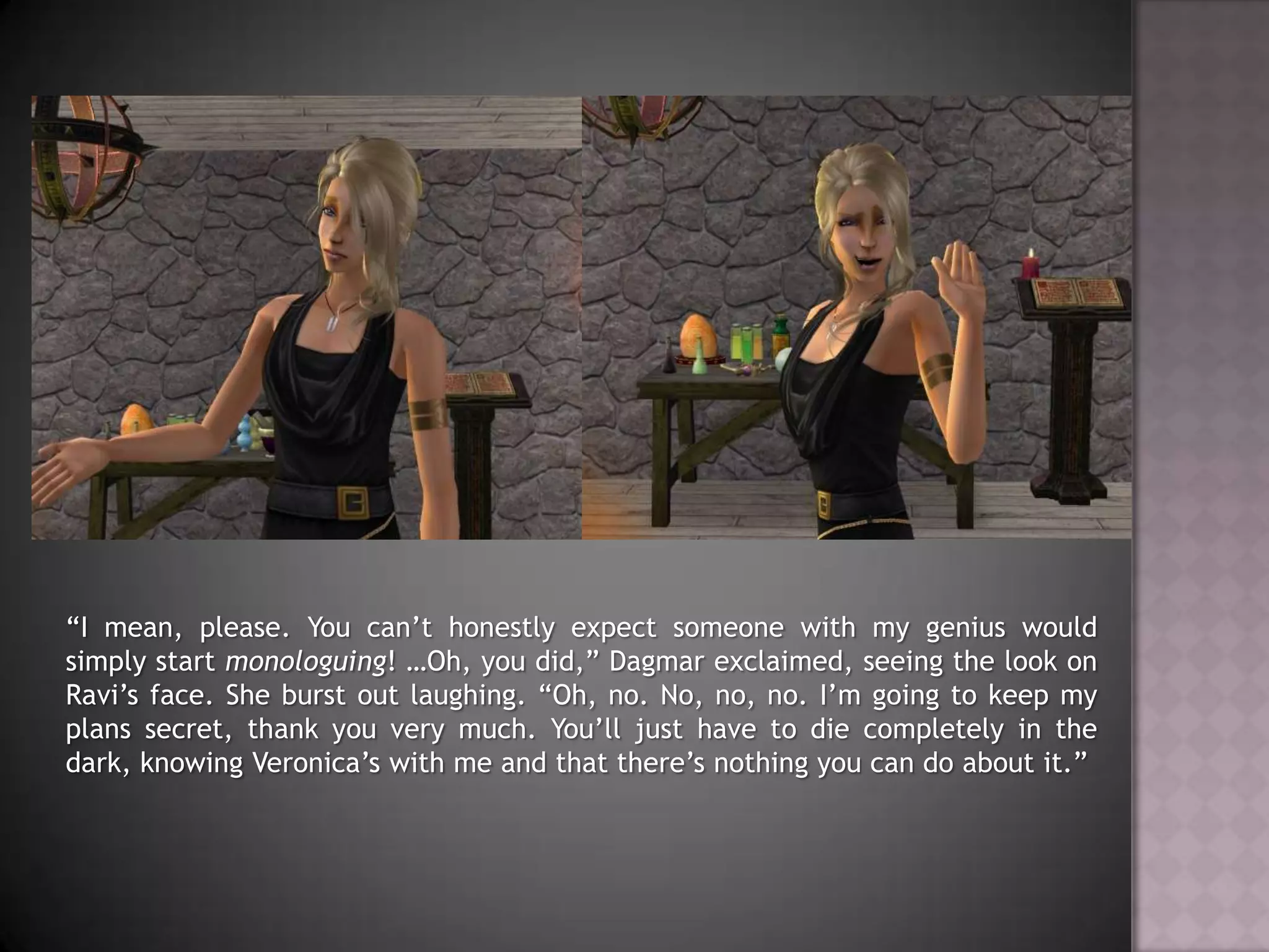 “I mean, please. You can’t honestly expect someone with my genius would simply start monologuing! …Oh, you did,” Dagmar exclaimed, seeing the look on Ravi’s face. She burst out laughing. “Oh, no. No, no, no. I’m going to keep my plans secret, thank you very much. You’ll just have to die completely in the dark, knowing Veronica’s with me and that there’s nothing you can do about it.”