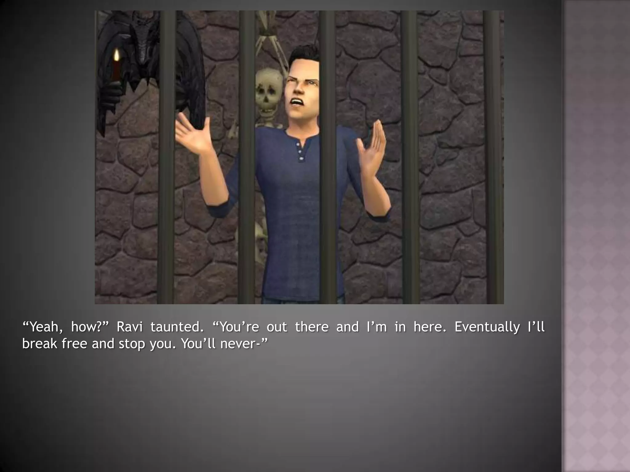 “Yeah, how?” Ravi taunted. “You’re out there and I’m in here. Eventually I’ll break free and stop you. You’ll never-”