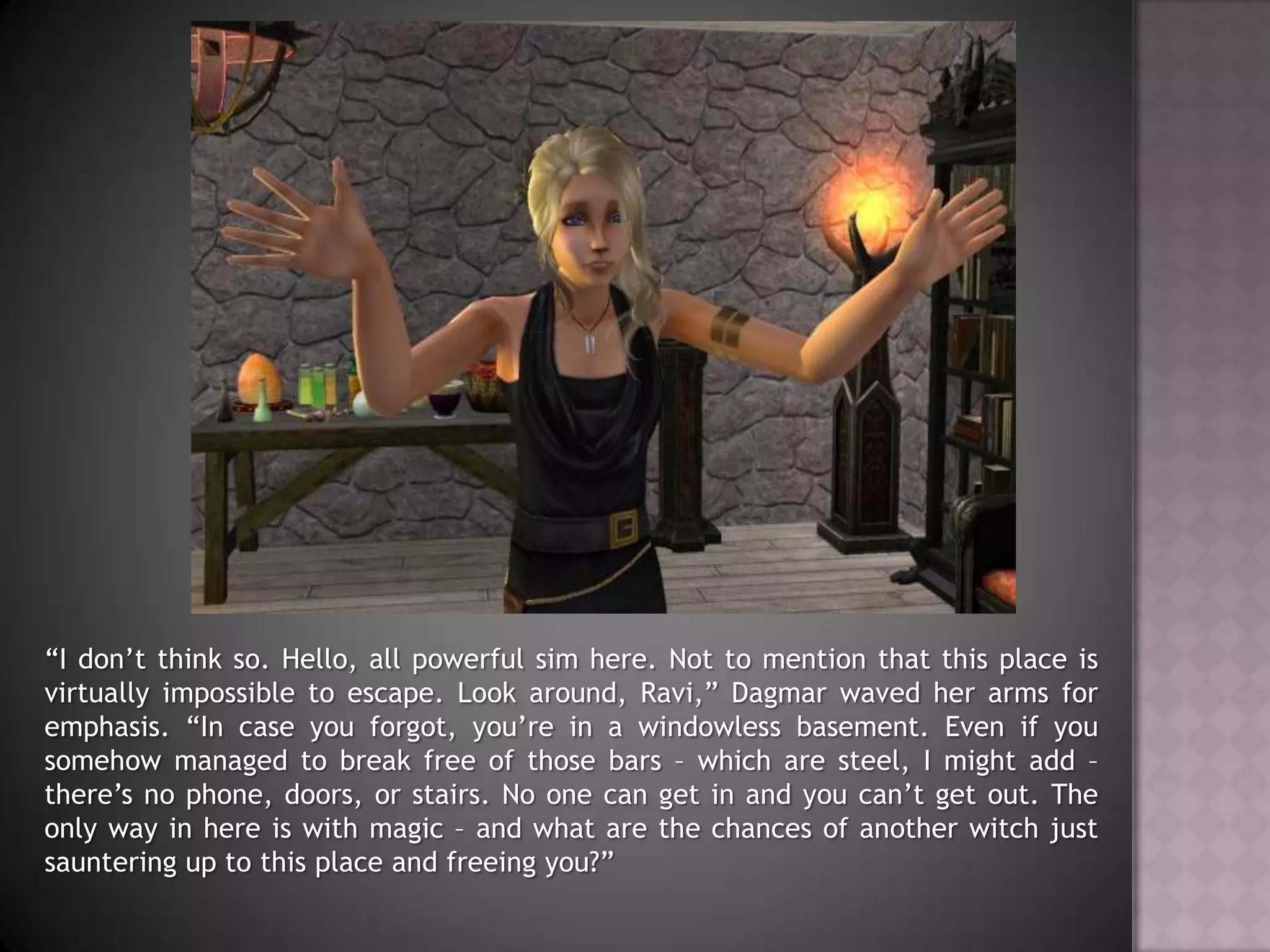 “I don’t think so. Hello, all powerful sim here. Not to mention that this place is virtually impossible to escape. Look around, Ravi,” Dagmar waved her arms for emphasis. “In case you forgot, you’re in a windowless basement. Even if you somehow managed to break free of those bars – which are steel, I might add – there’s no phone, doors, or stairs. No one can get in and you can’t get out. The only way in here is with magic – and what are the chances of another witch just sauntering up to this place and freeing you?”