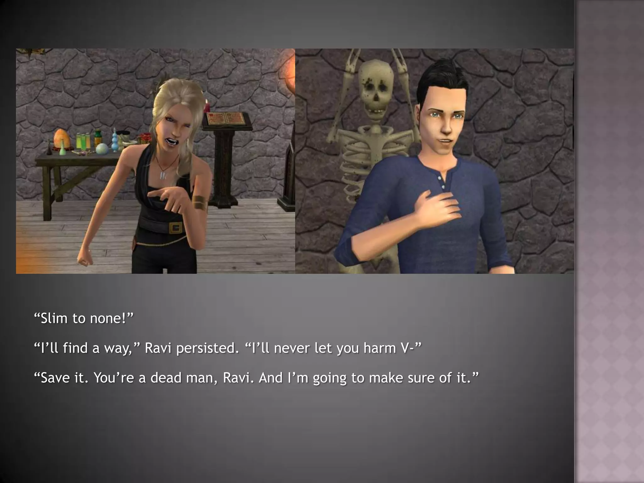 “Slim to none!”“I’ll find a way,” Ravi persisted. “I’ll never let you harm V-”“Save it. You’re a dead man, Ravi. And I’m going to make sure of it.”