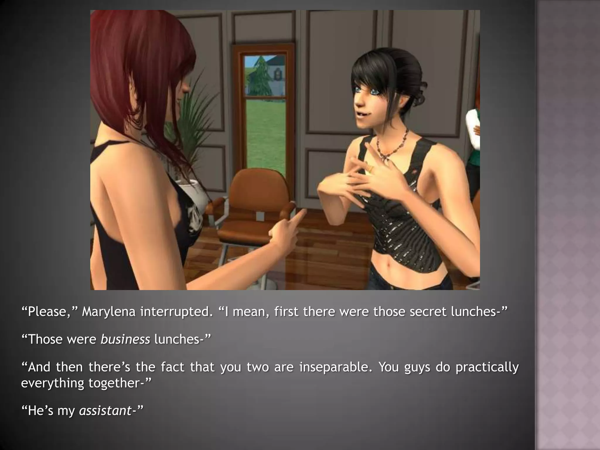 “Please,” Marylena interrupted. “I mean, first there were those secret lunches-”“Those were business lunches-”“And then there’s the fact that you two are inseparable. You guys do practically everything together-”“He’s my assistant-”