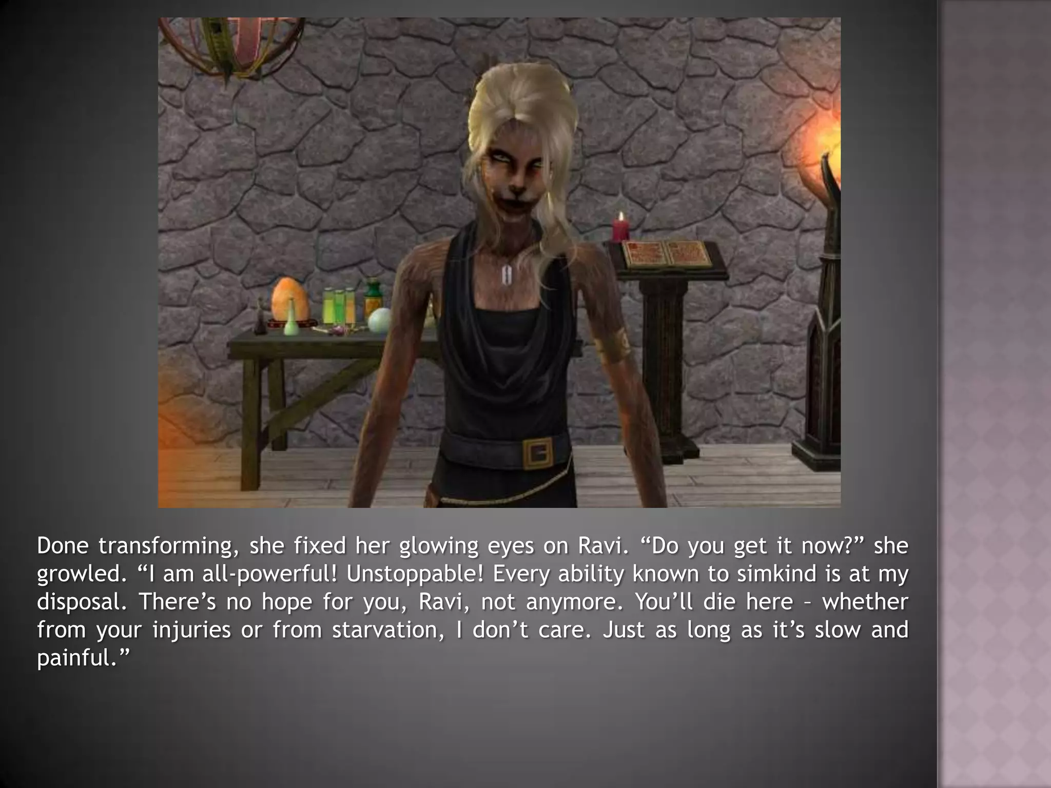 Done transforming, she fixed her glowing eyes on Ravi. “Do you get it now?” she growled. “I am all-powerful! Unstoppable! Every ability known to simkind is at my disposal. There’s no hope for you, Ravi, not anymore. You’ll die here – whether from your injuries or from starvation, I don’t care. Just as long as it’s slow and painful.”