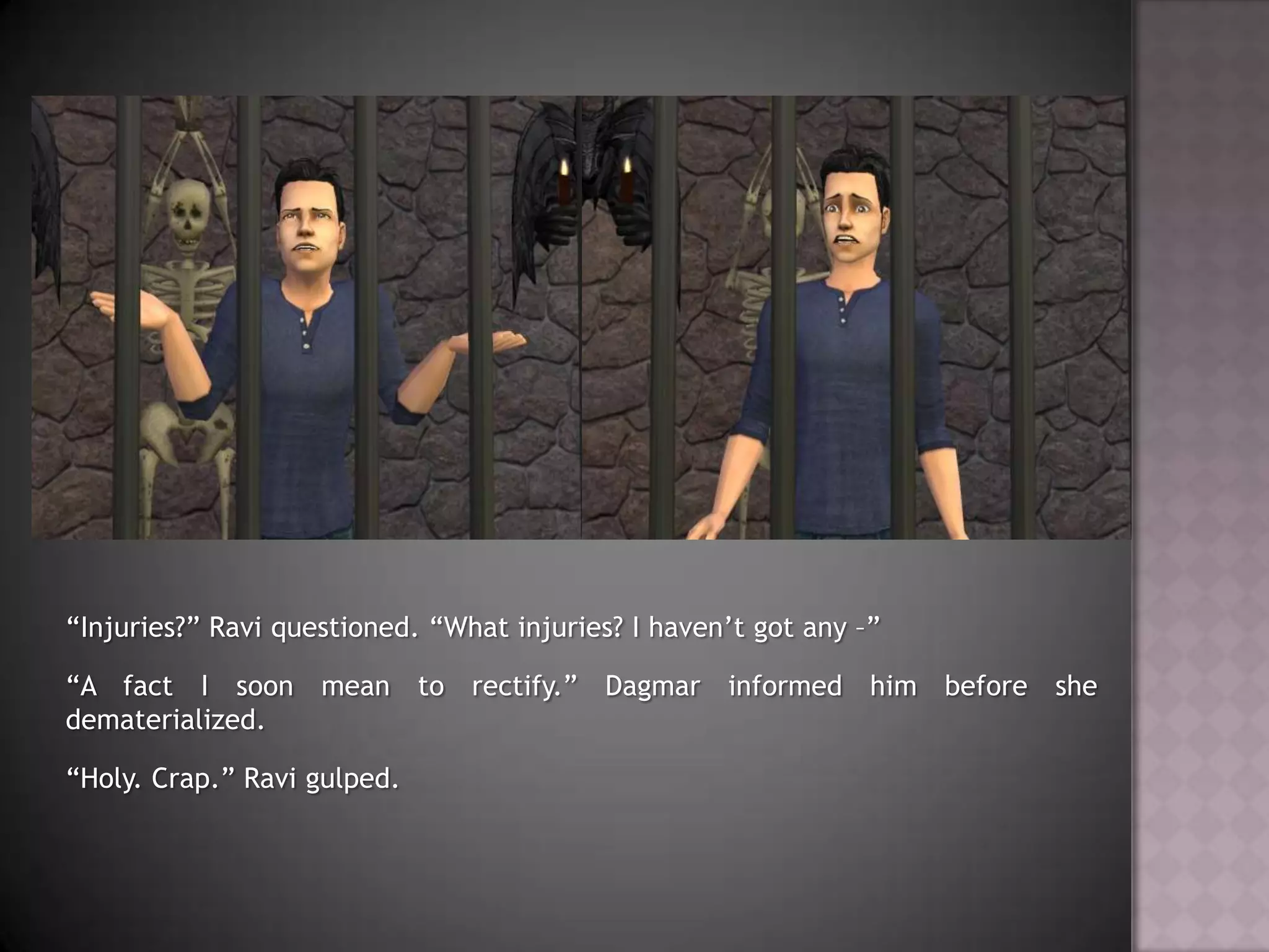 “Injuries?” Ravi questioned. “What injuries? I haven’t got any –”“A fact I soon mean to rectify.” Dagmar informed him before she dematerialized.“Holy. Crap.” Ravi gulped.