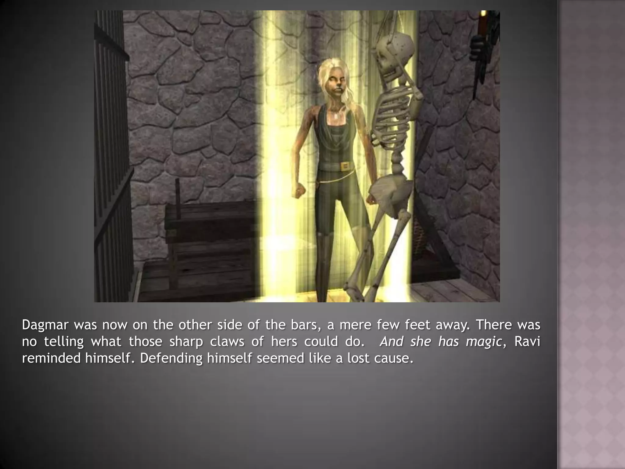 Dagmar was now on the other side of the bars, a mere few feet away. There was no telling what those sharp claws of hers could do.  And she has magic, Ravi reminded himself. Defending himself seemed like a lost cause.