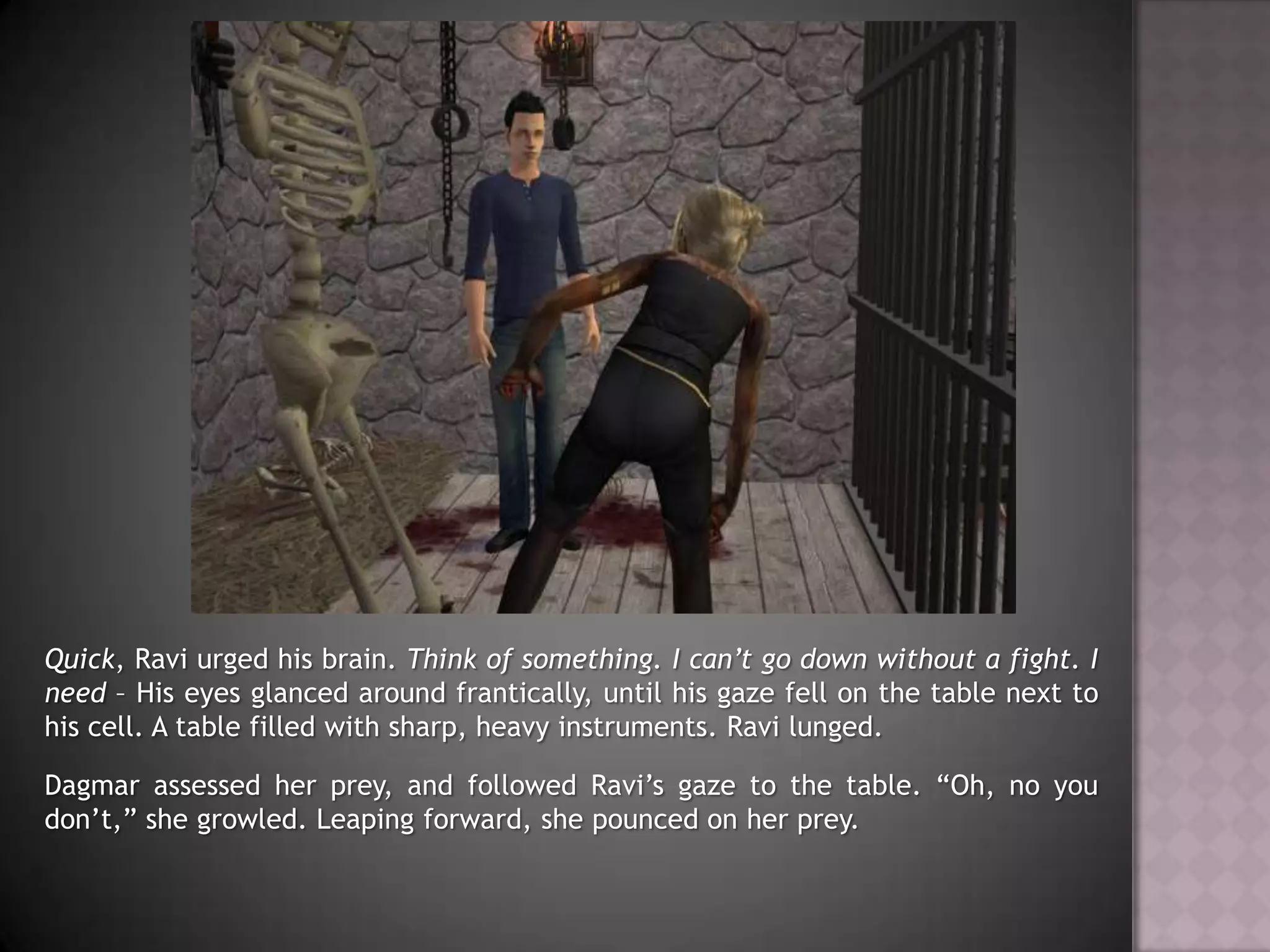 Quick, Ravi urged his brain. Think of something. I can’t go down without a fight. I need – His eyes glanced around frantically, until his gaze fell on the table next to his cell. A table filled with sharp, heavy instruments.Ravi lunged.Dagmar assessed her prey, and followed Ravi’s gaze to the table. “Oh, no you don’t,” she growled. Leaping forward, she pounced on her prey.
