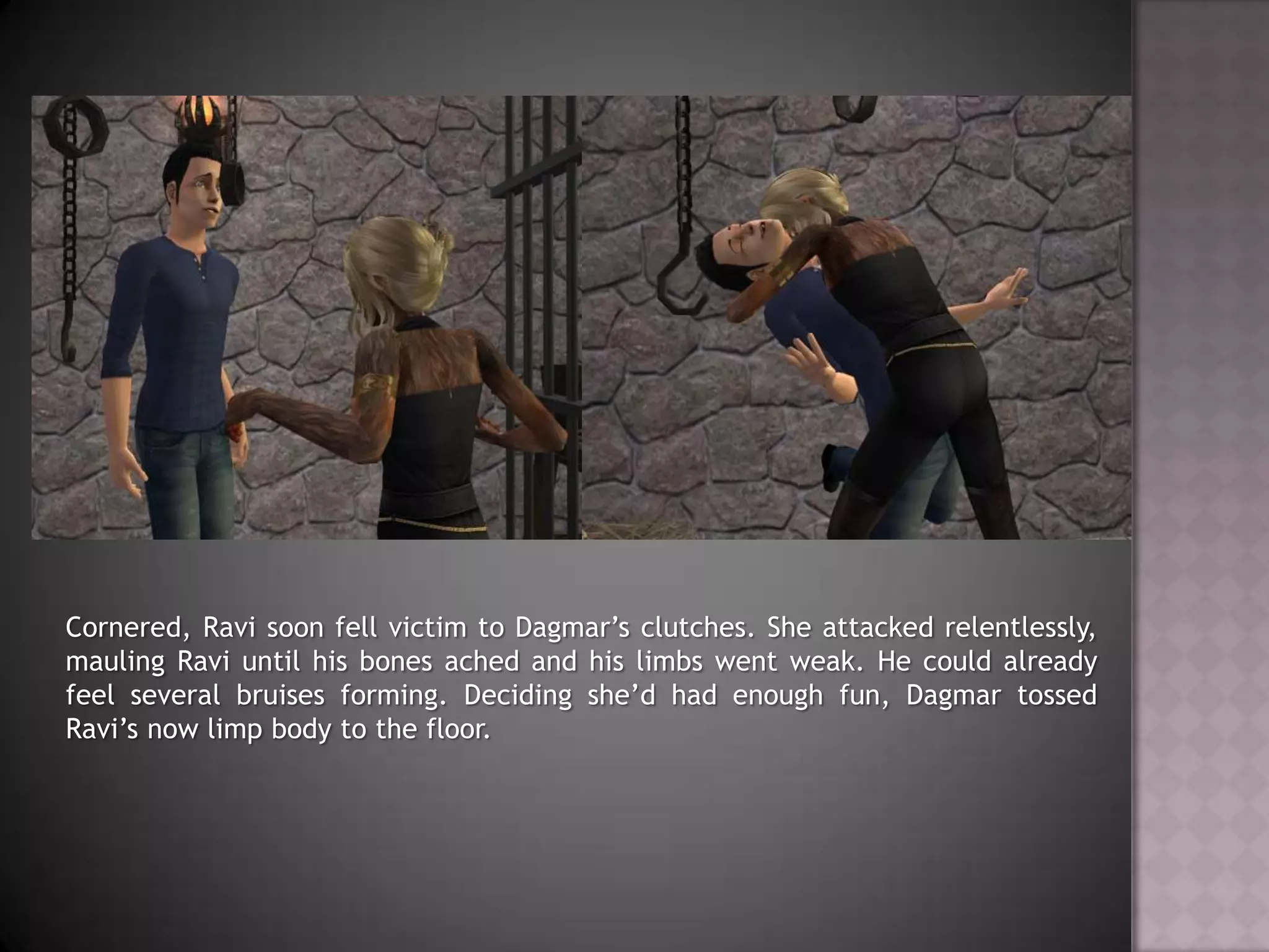 Cornered, Ravi soon fell victim to Dagmar’s clutches. She attacked relentlessly, mauling Ravi until his bones ached and his limbs went weak. He could already feel several bruises forming. Deciding she’d had enough fun, Dagmar tossed Ravi’s now limp body to the floor.