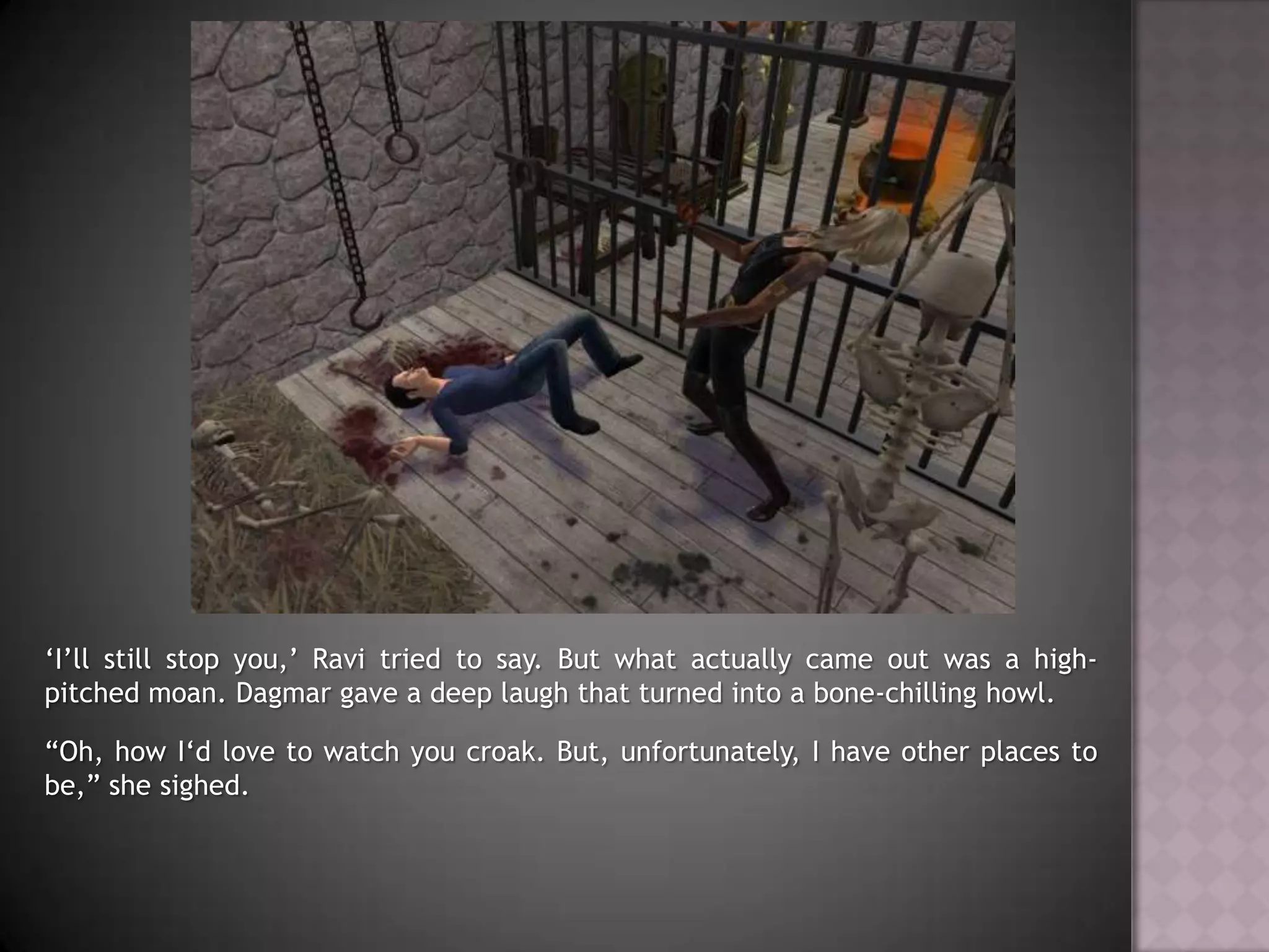 ‘I’ll still stop you,’ Ravi tried to say. But what actually came out was a high-pitched moan. Dagmar gave a deep laugh that turned into a bone-chilling howl.“Oh, how I‘d love to watch you croak. But, unfortunately, I have other places to be,” she sighed.