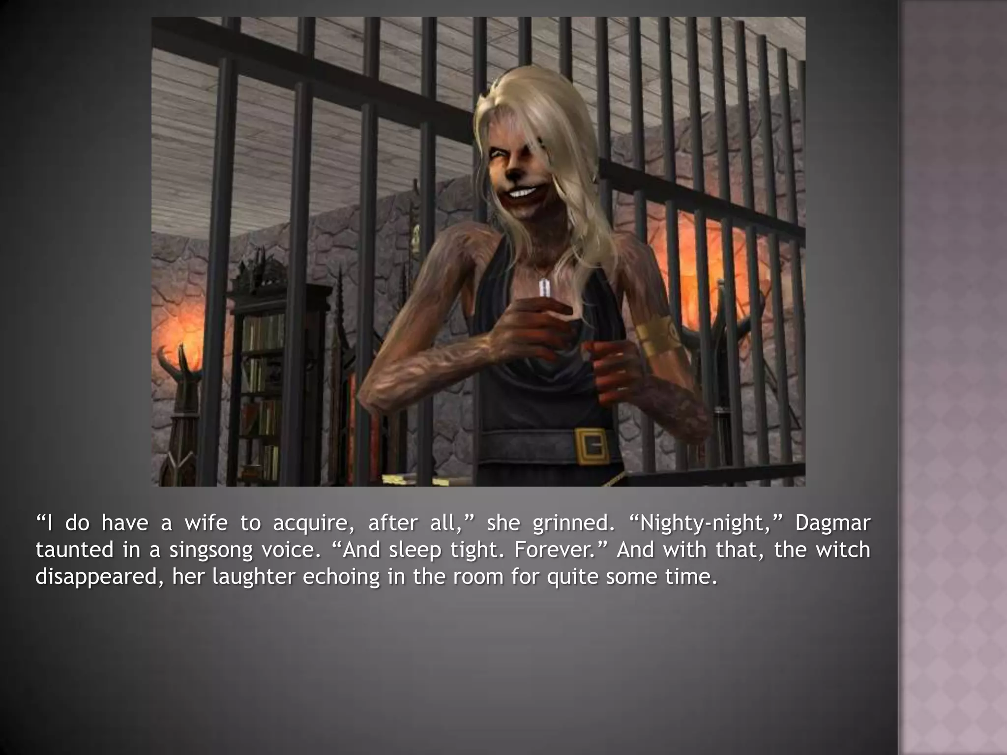 “I do have a wife to acquire, after all,” she grinned. “Nighty-night,” Dagmar taunted in a singsong voice. “And sleep tight. Forever.” And with that, the witch disappeared, her laughter echoing in the room for quite some time.