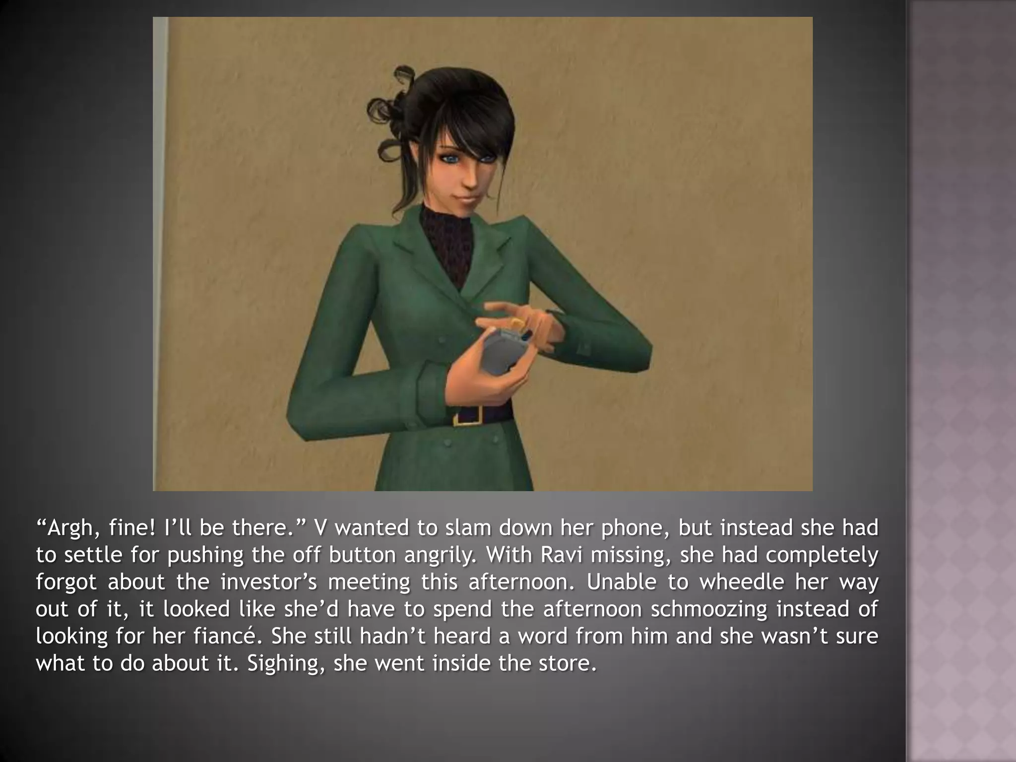 “Argh, fine! I’ll be there.” V wanted to slam down her phone, but instead she had to settle for pushing the off button angrily. With Ravi missing, she had completely forgot about the investor’s meeting this afternoon. Unable to wheedle her way out of it, it looked like she’d have to spend the afternoon schmoozing instead of looking for her fiancé. She still hadn’t heard a word from him and she wasn’t sure what to do about it. Sighing, she went inside the store. 