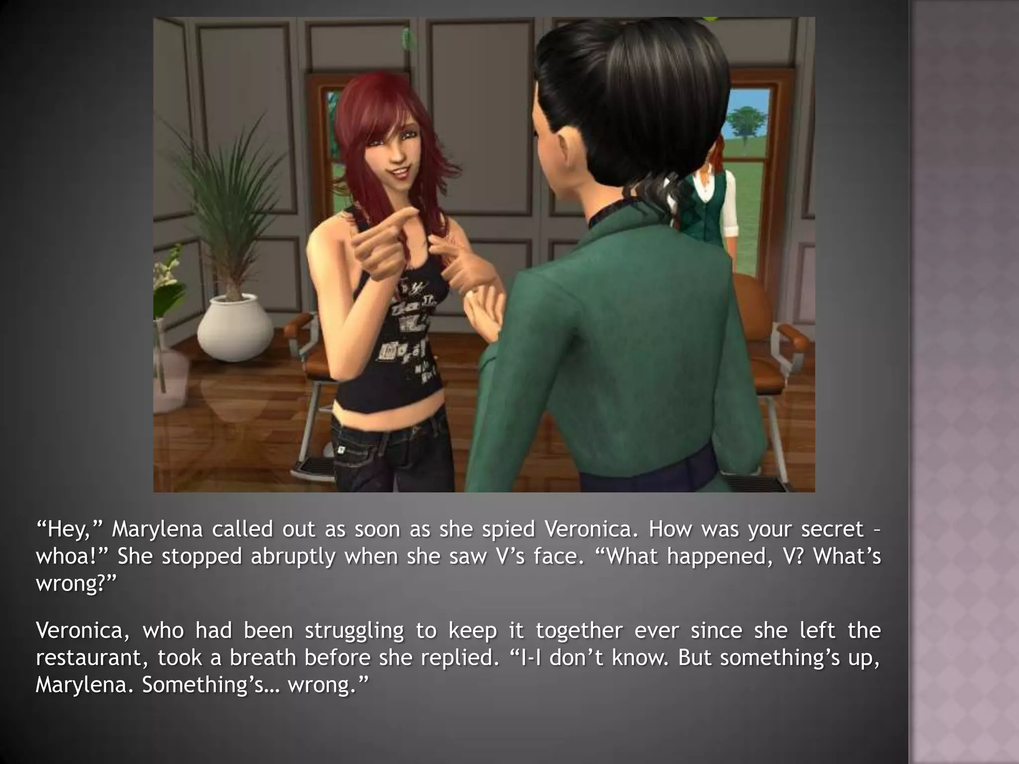 “Hey,” Marylena called out as soon as she spied Veronica. How was your secret – whoa!” She stopped abruptly when she saw V’s face. “What happened, V? What’s wrong?”Veronica, who had been struggling to keep it together ever since she left the restaurant, took a breath before she replied. “I-I don’t know. But something’s up, Marylena. Something’s… wrong.”