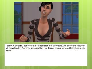 "Sorry, Contessa, but there isn't a need for that anymore. So, everyone in favor
of cowplanting Dagmar, resurrecting her, then making her a grilled cheese sim,
say I."
 