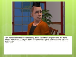 "Uh, hello? I'm in the Secret Society. I can steal the Cowplant and the Bone
Phone from there. And you don't even know Dagmar, so how would you call
her over?"
 