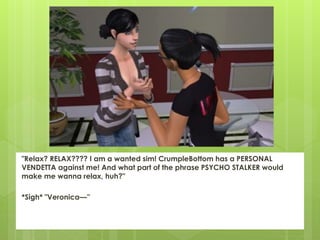 "Relax? RELAX???? I am a wanted sim! CrumpleBottom has a PERSONAL
VENDETTA against me! And what part of the phrase PSYCHO STALKER would
make me wanna relax, huh?"

*Sigh* "Veronica—”
 