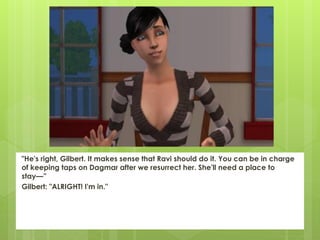 "He's right, Gilbert. It makes sense that Ravi should do it. You can be in charge
of keeping taps on Dagmar after we resurrect her. She'll need a place to
stay—”
Gilbert: "ALRIGHT! I'm in."
 