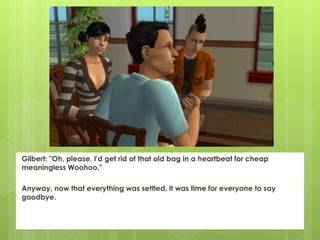 Gilbert: "Oh, please. I'd get rid of that old bag in a heartbeat for cheap
meaningless Woohoo."

Anyway, now that everything was settled, it was time for everyone to say
goodbye.
 