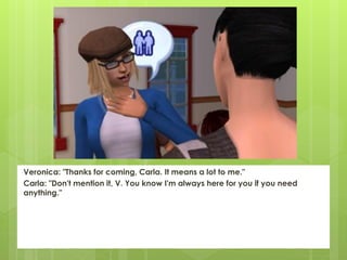 Veronica: "Thanks for coming, Carla. It means a lot to me."
Carla: "Don't mention it, V. You know I'm always here for you if you need
anything."
 