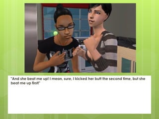 "And she beat me up! I mean, sure, I kicked her butt the second time, but she
beat me up first!"
 