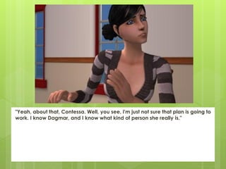 "Yeah, about that, Contessa. Well, you see, I'm just not sure that plan is going to
work. I know Dagmar, and I know what kind of person she really is."
 