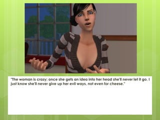 "The woman is crazy; once she gets an idea into her head she'll never let it go. I
just know she'll never give up her evil ways, not even for cheese."
 