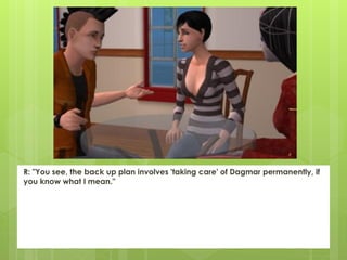 R: "You see, the back up plan involves 'taking care' of Dagmar permanently, if
you know what I mean."
 