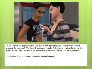 "And I have 10 body points! TEN BODY POINTS! Shouldn't that mean I'm the
automatic winner? What am I supposed to do if she wants to fight me again,
huh? It's not like I can skill up anymore, because I have TEN body points!"

"Veronica, CALM DOWN! Sit down and breathe!"
 