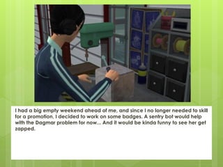 I had a big empty weekend ahead of me, and since I no longer needed to skill
for a promotion, I decided to work on some badges. A sentry bot would help
with the Dagmar problem for now... And it would be kinda funny to see her get
zapped.
 