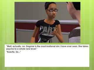 "Well, actually, no. Dagmar is the most irrational sim I have ever seen. She takes
psycho to a whole new level."
"Exactly. So..."
 