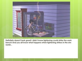 Definitely doesn't look good! I didn't know lightening could strike the work
bench! And you all know what happens when lightening strikes in the sim
world...
 