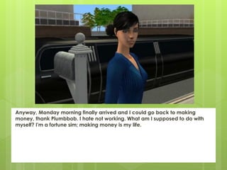 Anyway, Monday morning finally arrived and I could go back to making
money, thank Plumbbob. I hate not working. What am I supposed to do with
myself? I'm a fortune sim; making money is my life.
 