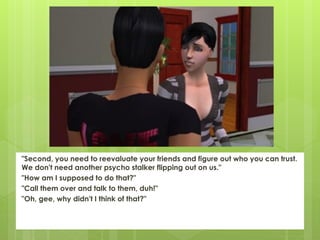 "Second, you need to reevaluate your friends and figure out who you can trust.
We don't need another psycho stalker flipping out on us."
"How am I supposed to do that?"
"Call them over and talk to them, duh!"
"Oh, gee, why didn't I think of that?"
 