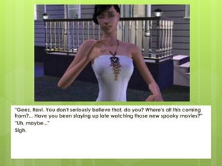 "Geez, Ravi. You don't seriously believe that, do you? Where's all this coming
from?... Have you been staying up late watching those new spooky movies?"
"Uh, maybe..."
Sigh.
 