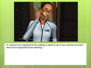 "V, weren't you supposed to be waiting a week to see if you met him at work?
And you're supposed to be relaxing."
 