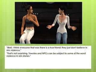 "Well, I think everyone that was there is a true friend; they just don't believe in
sim violence."
"That's not surprising. Townies and NPCs can be subject to some of the worst
violence in sim stories."
 